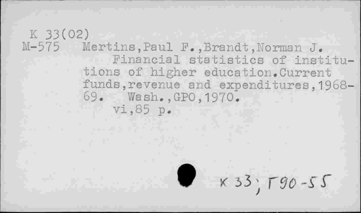 ﻿K 33(02)
M-575 Mertins,Paul F.,Brandt,Norman J.
Financial statistics of institutions of higher education.Current funds,revenue and expenditures,1968-69. Wash.,GPO,1970.
vi,85 p.
x >3; rffo-s f